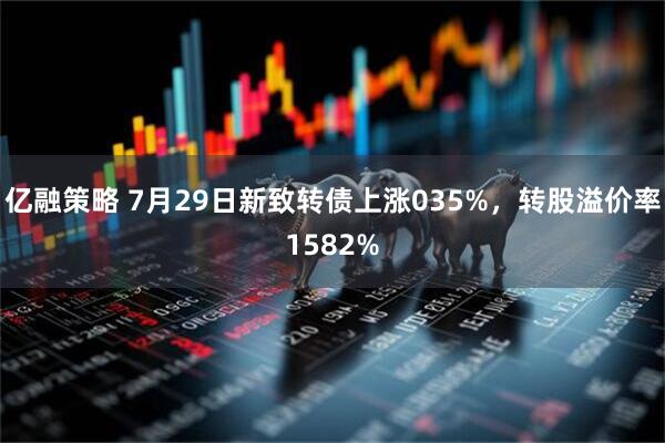 亿融策略 7月29日新致转债上涨035%,转股溢价率1582%
