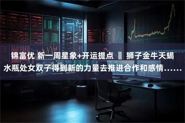 锦富优 新一周星象+开运提点 ‖ 狮子金牛天蝎水瓶处女双子得到新的力量去推进合作和感情……