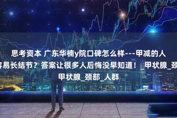 思考资本 广东华楠y院口碑怎么样---甲减的人为什么容易长结节？答案让很多人后悔没早知道！_甲状腺_颈部_人群
