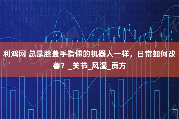 利鸿网 总是膝盖手指僵的机器人一样，日常如何改善？_关节_风湿_贡方