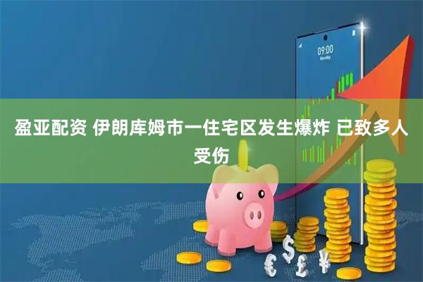 盈亚配资 伊朗库姆市一住宅区发生爆炸 已致多人受伤