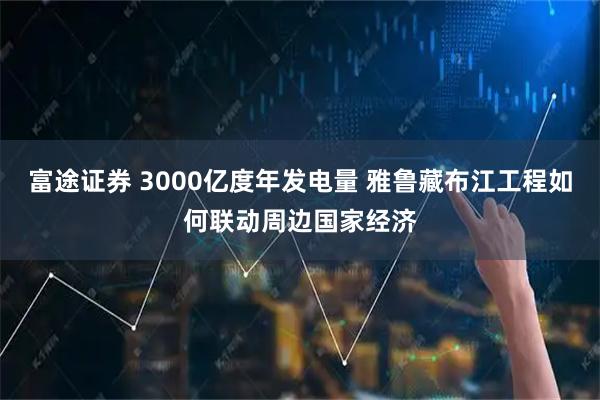富途证券 3000亿度年发电量 雅鲁藏布江工程如何联动周边国家经济