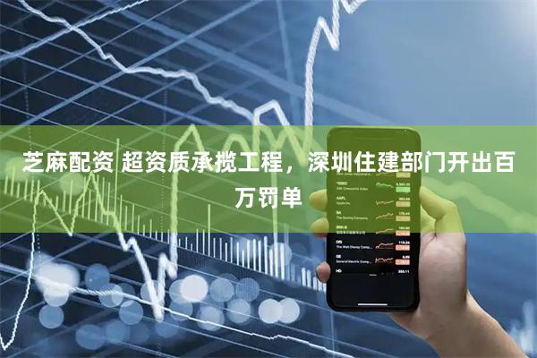芝麻配资 超资质承揽工程，深圳住建部门开出百万罚单