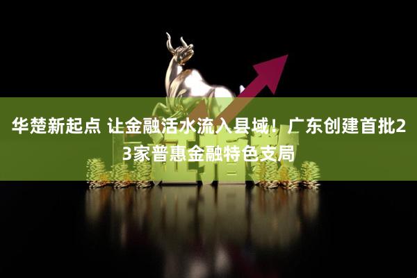 华楚新起点 让金融活水流入县域！广东创建首批23家普惠金融特色支局