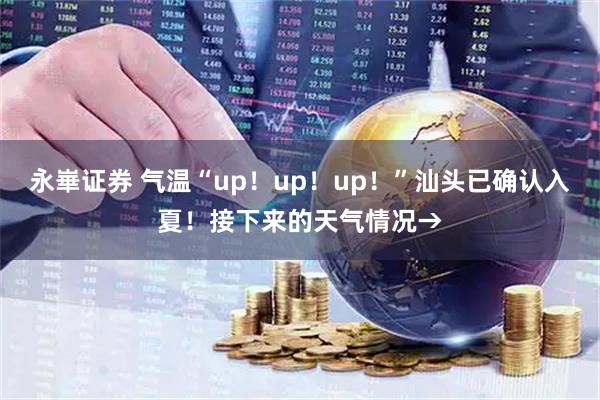 永崋证券 气温“up！up！up！”汕头已确认入夏！接下来的天气情况→