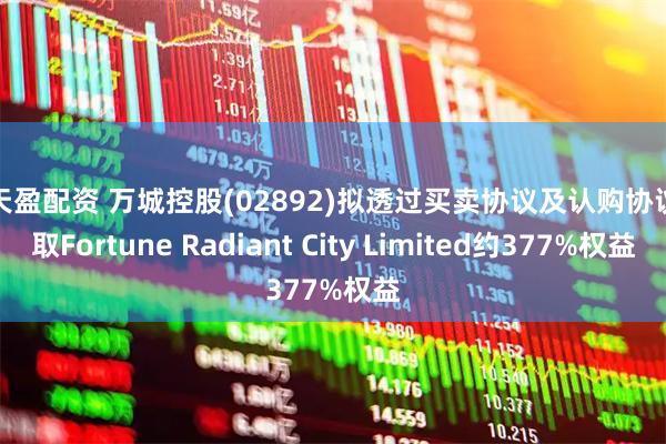 乐天盈配资 万城控股(02892)拟透过买卖协议及认购协议获取Fortune Radiant City Limited约377%权益